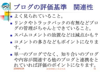 2009/6/24高度情報化と社会生活10ブログの評価基準　関連性よく見られていること。リンクやトラックバックの有無などブログの管理がちゃんとできていること。スパムコメントの放置などは減点かも？コメントの多さなどもポイントになります。単一のブログでなく、知り合いのブログや内容が関連する他のブログと連携をとれていれば評価のポイントになります。