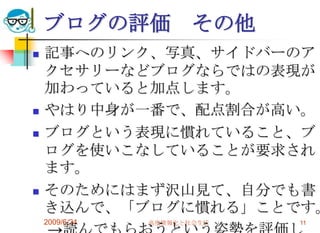 2009/6/24高度情報化と社会生活11ブログの評価　その他記事へのリンク、写真、サイドバーのアクセサリーなどブログならではの表現が加わっていると加点します。やはり中身が一番で、配点割合が高い。ブログという表現に慣れていること、ブログを使いこなしていることが要求されます。そのためにはまず沢山見て、自分でも書き込んで、「ブログに慣れる」ことです。　->読んでもらおうという姿勢を評価します。