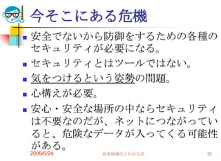 今そこにある危機安全でないから防御をするための各種のセキュリティが必要になる。セキュリティとはツールではない。気をつけるという姿勢の問題。心構えが必要。安心・安全な場所の中ならセキュリティは不要なのだが、ネットにつながっていると、危険なデータが入ってくる可能性がある。2009/6/24高度情報化と社会生活13