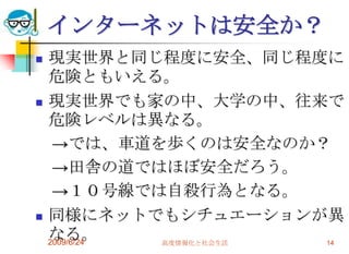 インターネットは安全か？現実世界と同じ程度に安全、同じ程度に危険ともいえる。現実世界でも家の中、大学の中、往来で危険レベルは異なる。　->では、車道を歩くのは安全なのか？　->田舎の道ではほぼ安全だろう。　->１０号線では自殺行為となる。同様にネットでもシチュエーションが異なる。2009/6/24高度情報化と社会生活14