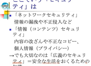 ここでいう「セキュリティ」は「ネットワークセキュリティ」　情報の漏洩や不正侵入など「情報（コンテンツ）セキュリティ」　内容の改ざんや不正なコピー、　個人情報（プライバシー）->でも大切なのは「広義のセキュリティ」＝安全な生活をおくるための知識2009/6/24高度情報化と社会生活15