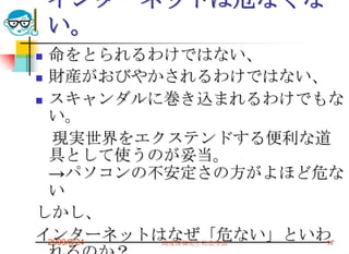 インターネットは危なくない。命をとられるわけではない、財産がおびやかされるわけではない、スキャンダルに巻き込まれるわけでもない。　現実世界をエクステンドする便利な道具として使うのが妥当。->パソコンの不安定さの方がよほど危ないしかし、インターネットはなぜ「危ない」といわれるのか？2009/6/24高度情報化と社会生活17
