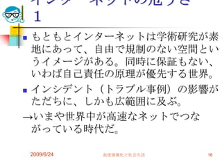 インターネットの危うさ　１もともとインターネットは学術研究が素地にあって、自由で規制のない空間というイメージがある。同時に保証もない、いわば自己責任の原理が優先する世界。インシデント（トラブル事例）の影響がただちに、しかも広範囲に及ぶ。->いまや世界中が高速なネットでつながっている時代だ。2009/6/24高度情報化と社会生活18