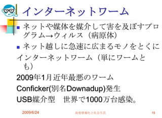 インターネットワームネットや媒体を媒介して害を及ぼすプログラム->ウィルス（病原体）ネット越しに急速に広まるモノをとくにインターネットワーム（単にワームとも）2009年1月近年最悪のワームConficker(別名Downadup)発生USB媒介型　世界で1000万台感染。2009/6/24高度情報化と社会生活19