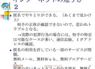 インターネットの危うさ　２匿名でやりとりができる。（あくまで見かけ上）　相手の正体が確認できないので、思わぬトラブルとなる。　　->実際の犯罪行為の場合には、相手の特定は可能なケースが多い。通信記録、ＩＰアドレスの確認。匿名の利用を許している一部のサービスが問題。無料メール、無料Ｗｅｂ、無料ブログサービス管理の甘いネットカフェや公共端末、無線ＬＡＮなどの存在。国内、海外の不法サイト支援業者も問題。2009/6/24高度情報化と社会生活20