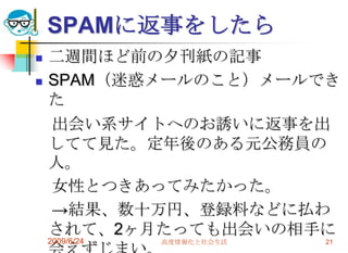 SPAMに返事をしたら二週間ほど前の夕刊紙の記事SPAM（迷惑メールのこと）メールできた　出会い系サイトへのお誘いに返事を出してて見た。定年後のある元公務員の人。　女性とつきあってみたかった。　->結果、数十万円、登録料などに払わされて、2ヶ月たっても出会いの相手に会えずじまい。2009/6/24高度情報化と社会生活21