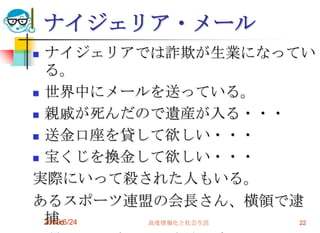 ナイジェリア・メールナイジェリアでは詐欺が生業になっている。世界中にメールを送っている。親戚が死んだので遺産が入る・・・送金口座を貸して欲しい・・・宝くじを換金して欲しい・・・実際にいって殺された人もいる。あるスポーツ連盟の会長さん、横領で逮捕。背景にナイジェリア詐欺の陰。2009/6/24高度情報化と社会生活22