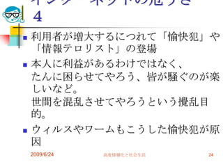 インターネットの危うさ　４利用者が増大するにつれて「愉快犯」や「情報テロリスト」の登場　　本人に利益があるわけではなく、たんに困らせてやろう、皆が騒ぐのが楽しいなど。世間を混乱させてやろうという攪乱目的。ウィルスやワームもこうした愉快犯が原因2009/6/24高度情報化と社会生活24