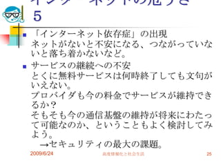インターネットの危うさ　５「インターネット依存症」の出現ネットがないと不安になる、つながっていないと落ち着かないなど。サービスの継続への不安とくに無料サービスは何時終了しても文句がいえない。プロバイダも今の料金でサービスが維持できるか？そもそも今の通信基盤の維持が将来にわたって可能なのか、ということもよく検討してみよう。　->セキュリティの最大の課題。2009/6/24高度情報化と社会生活25