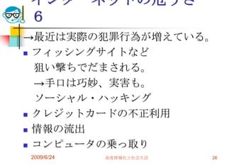 インターネットの危うさ　６->最近は実際の犯罪行為が増えている。フィッシングサイトなど　狙い撃ちでだまされる。　->手口は巧妙、実害も。　ソーシャル・ハッキングクレジットカードの不正利用情報の流出コンピュータの乗っ取り2009/6/24高度情報化と社会生活26