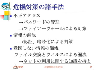 危機対策の諸手法不正アクセス　　->パスワードの管理　　->ファイアーウォールによる対策情報の漏洩　　->認証、暗号化による対策意図しない情報の漏洩　ファイル交換とウィルスによる漏洩　　->ネットの利用に関する知識を持とう2009/6/24高度情報化と社会生活27