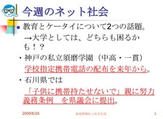 今週のネット社会教育とケータイについて2つの話題。　->大学としては、どちらも困るかも！？・神戸の私立須磨学園（中高・一貫）　学校指定携帯電話の配布を来年から。・石川県では　「子供に携帯持たせないで」親に努力義務条例　を県議会に提出。2009/6/24高度情報化と社会生活3