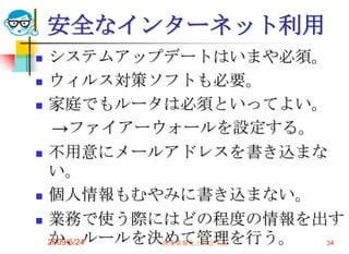 安全なインターネット利用システムアップデートはいまや必須。ウィルス対策ソフトも必要。家庭でもルータは必須といってよい。　->ファイアーウォールを設定する。不用意にメールアドレスを書き込まない。個人情報もむやみに書き込まない。業務で使う際にはどの程度の情報を出すか、ルールを決めて管理を行う。2009/6/24高度情報化と社会生活34