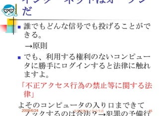 インターネットはオープンだ誰でもどんな信号でも投げることができる。　->原則でも、利用する権利のないコンピュータに勝手にログインすると法律に触れますよ。「不正アクセス行為の禁止等に関する法律」よそのコンピュータの入り口まできてノックするのは合法？->犯罪の予備行為だが・・・罰則はない。2009/6/24高度情報化と社会生活35
