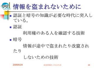 情報を盗まれないために認証と暗号の知識が必要な時代に突入している。認証　　　利用権のある人を確認する技術暗号　　　情報が途中で盗まれたり改竄されたり　　　しないための技術2009/6/24高度情報化と社会生活36