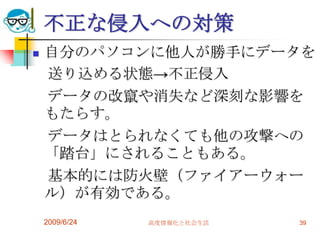 不正な侵入への対策自分のパソコンに他人が勝手にデータを　送り込める状態->不正侵入　データの改竄や消失など深刻な影響をもたらす。　データはとられなくても他の攻撃への「踏台」にされることもある。　基本的には防火壁（ファイアーウォール）が有効である。2009/6/24高度情報化と社会生活39