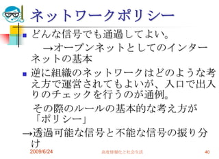 ネットワークポリシーどんな信号でも通過してよい。　　->オープンネットとしてのインターネットの基本逆に組織のネットワークはどのような考え方で運営されてもよいが、入口で出入りのチェックを行うのが通例。　その際のルールの基本的な考え方が「ポリシー」->透過可能な信号と不能な信号の振り分け2009/6/24高度情報化と社会生活40