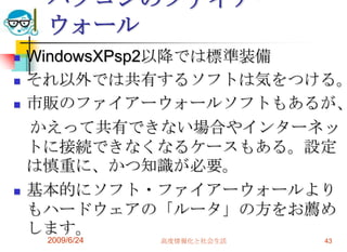 パソコンのファイアーウォールWindowsXPsp2以降では標準装備それ以外では共有するソフトは気をつける。市販のファイアーウォールソフトもあるが、　かえって共有できない場合やインターネットに接続できなくなるケースもある。設定は慎重に、かつ知識が必要。基本的にソフト・ファイアーウォールよりもハードウェアの「ルータ」の方をお薦めします。2009/6/24高度情報化と社会生活43