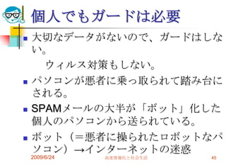 個人でもガードは必要大切なデータがないので、ガードはしない。　　ウィルス対策もしない。パソコンが悪者に乗っ取られて踏み台にされる。SPAMメールの大半が「ボット」化した個人のパソコンから送られている。ボット（＝悪者に操られたロボットなパソコン）->インターネットの迷惑2009/6/24高度情報化と社会生活45