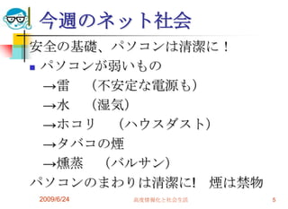 今週のネット社会安全の基礎、パソコンは清潔に！パソコンが弱いもの　->雷　（不安定な電源も）　->水　（湿気）　->ホコリ　（ハウスダスト）　->タバコの煙　->燻蒸　（バルサン）パソコンのまわりは清潔に!　煙は禁物2009/6/24高度情報化と社会生活5