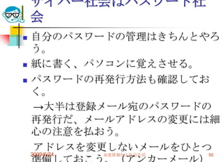 サイバー社会はパスワード社会自分のパスワードの管理はきちんとやろう。紙に書く、パソコンに覚えさせる。パスワードの再発行方法も確認しておく。　->大半は登録メール宛のパスワードの再発行だ、メールアドレスの変更には細心の注意を払おう。　アドレスを変更しないメールをひとつ準備しておこう。（アンカーメール）2009/6/24高度情報化と社会生活50
