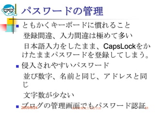 パスワードの管理ともかくキーボードに慣れること　登録間違、入力間違は極めて多い　日本語入力をしたまま、CapsLockをかけたままパスワードを登録してしまう。侵入されやすいパスワード　並び数字、名前と同じ、アドレスと同じ　文字数が少ないブログの管理画面でもパスワード認証2009/6/24高度情報化と社会生活51