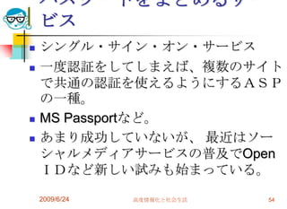 パスワードをまとめるサービスシングル・サイン・オン・サービス一度認証をしてしまえば、複数のサイトで共通の認証を使えるようにするＡＳＰの一種。MS Passportなど。あまり成功していないが、 最近はソーシャルメディアサービスの普及でOpenＩＤなど新しい試みも始まっている。2009/6/24高度情報化と社会生活54