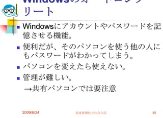 WindowsのオートコンプリートWindowsにアカウントやパスワードを記憶させる機能。便利だが、そのパソコンを使う他の人にもパスワードがわかってしまう。パソコンを変えたら使えない。管理が難しい。　->共有パソコンでは要注意2009/6/24高度情報化と社会生活55