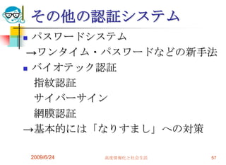 その他の認証システムパスワードシステム->ワンタイム・パスワードなどの新手法バイオテック認証　指紋認証　サイバーサイン　網膜認証->基本的には「なりすまし」への対策2009/6/24高度情報化と社会生活57