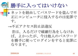 勝手に入ってはいけないネットを経由してパスワードを盗んで不正にコンピュータに侵入するのは犯罪です。->不正アクセス防止法違反　昔は、入るだけで破壊行為をしなければ、よかったが、今は他人のパスワードを勝手に使ってログインをすると犯罪になります。2009/6/24高度情報化と社会生活59