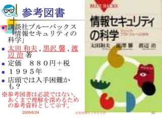 参考図書講談社ブルーバックス「情報セキュリティの科学」太田 和夫, 黒沢 馨, 渡辺 治 著定価　８８０円＋税１９９５年店頭では入手困難かも？※参考図書は必読ではない、あくまで理解を深めるための参考資料として示す。2009/6/24高度情報化と社会生活62                