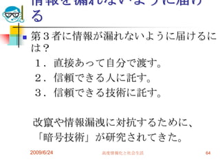 情報を漏れないように届ける第３者に情報が漏れないように届けるには？　１．直接あって自分で渡す。　２．信頼できる人に託す。　３．信頼できる技術に託す。　改竄や情報漏洩に対抗するために、　「暗号技術」が研究されてきた。2009/6/24高度情報化と社会生活64