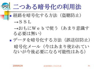 二つある暗号化の利用法経路を暗号化する方法（盗聴防止）　->ＳＳＬ　->おもにＷｅｂで使う（あまり意識する必要は無い）データを暗号化する方法（誤送信防止）　暗号化メール（今はあまり使われていないが今後必要になる可能性はある）2009/6/24高度情報化と社会生活71