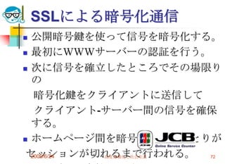SSLによる暗号化通信公開暗号鍵を使って信号を暗号化する。最初にＷＷＷサーバーの認証を行う。次に信号を確立したところでその場限りの　暗号化鍵をクライアントに送信して　クライアント-サーバー間の信号を確保する。ホームページ間を暗号化したやりとりが セッションが切れるまで行われる。クレジット会社への確認2009/6/24高度情報化と社会生活72