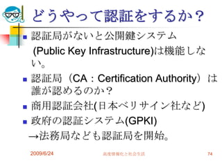 どうやって認証をするか？認証局がないと公開鍵システム　(Public Key Infrastructure)は機能しない。認証局（CA：Certification Authority）は誰が認めるのか？商用認証会社(日本ベリサイン社など)政府の認証システム(GPKI)  ->法務局なども認証局を開始。2009/6/24高度情報化と社会生活74