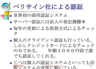 ベリサイン社による認証世界初の商用認証システムサーバー認証には法人の登記簿謄本毎年の更新による洗替方式によるチェック個人のクライアント認証も行っている、しかしクレジットカードによるチェックのみである。	年額３０００円弱で誰でも認証してくれる。じつは個人の認証システムといっても信販システムが背後に動いている。2009/6/24高度情報化と社会生活75