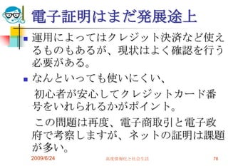 電子証明はまだ発展途上運用によってはクレジット決済など使えるものもあるが、現状はよく確認を行う必要がある。なんといっても使いにくい、　初心者が安心してクレジットカード番号をいれられるかがポイント。　この問題は再度、電子商取引と電子政府で考察しますが、ネットの証明は課題が多い。2009/6/24高度情報化と社会生活76