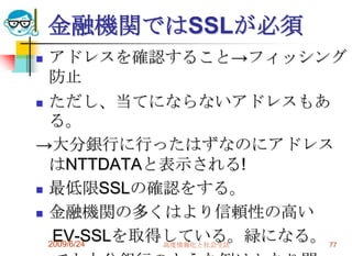 金融機関ではSSLが必須アドレスを確認すること->フィッシング防止ただし、当てにならないアドレスもある。->大分銀行に行ったはずなのにアドレスはNTTDATAと表示される!最低限SSLの確認をする。金融機関の多くはより信頼性の高い　EV-SSLを取得している。緑になる。　でも大分銀行のような例はかなり問題。2009/6/24高度情報化と社会生活77