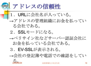 アドレスの信頼性１．URLに会社名が入っている。->アドレスの管理組織にお金を払っている会社である。２．SSLモードになる。->ベリサイン社などサーバー認証会社にお金を払っている会社である。３．EV-SSLが表示される。->会社の登記簿や電話での確認をしている。2009/6/24高度情報化と社会生活78