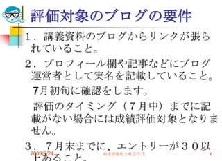 評価対象のブログの要件１．講義資料のブログからリンクが張られていること。２．プロフィール欄や記事などにブログ運営者として実名を記載していること。　7月初旬に確認をします。　評価のタイミング（７月中）までに記載がない場合には成績評価対象となりません。３．７月末までに、エントリーが３０以上あること。2009/6/24高度情報化と社会生活8