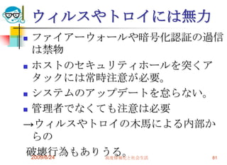 ウィルスやトロイには無力ファイアーウォールや暗号化認証の過信は禁物ホストのセキュリティホールを突くアタックには常時注意が必要。システムのアップデートを怠らない。管理者でなくても注意は必要->ウィルスやトロイの木馬による内部からの 破壊行為もありうる。2009/6/24高度情報化と社会生活81