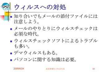 ウィルスへの対処知り合いでもメールの添付ファイルには注意しよう。メールのやりとりにウィルスチェックは必須な時代。ウィルスチェックソフトによるトラブルも多い。デマウィルスもある。パソコンに関する知識は必要。2009/6/24高度情報化と社会生活83