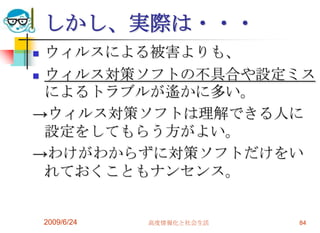 しかし、実際は・・・ウィルスによる被害よりも、ウィルス対策ソフトの不具合や設定ミスによるトラブルが遙かに多い。->ウィルス対策ソフトは理解できる人に設定をしてもらう方がよい。->わけがわからずに対策ソフトだけをいれておくこともナンセンス。2009/6/24高度情報化と社会生活84