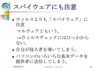 スパイウェアにも注意ウィルスよりも「スパイウェア」に注意　マルウェアともいう。　->ウィルスチェックにはひっかからない。自分が侵入者を導いてしまう。パソコンのいろいろな基本データを提供者に送信してしまう。2009/6/24高度情報化と社会生活85