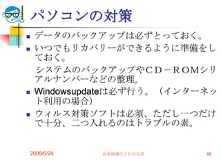 パソコンの対策データのバックアップは必ずとっておく。いつでもリカバリーができるように準備をしておく。　システムのバックアップやＣＤ－ＲＯＭシリアルナンバーなどの整理。Windowsupdateは必ず行う。（インターネット利用の場合）ウィルス対策ソフトは必須、ただし一つだけで十分、二つ入れるのはトラブルの素。2009/6/24高度情報化と社会生活86