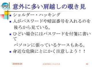 意外に多い肩越しの覗き見ショルダー・ハッキング人がパスワードや暗証番号を入れるのを　後ろから見ている。ひどい場合にはパスワードを付箋に書いて　パソコンに張っているケースもある。身近な危険にとにかく注意しよう！！2009/6/24高度情報化と社会生活89