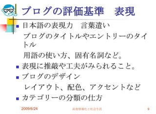 2009/6/24高度情報化と社会生活9ブログの評価基準　表現日本語の表現力　言葉遣い　ブログのタイトルやエントリーのタイトル　用語の使い方、固有名詞など。表現に推敲や工夫がみられること。ブログのデザイン　レイアウト、配色、アクセントなどカテゴリーの分類の仕方
