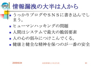 情報漏洩の大半は人からうっかりブログやＳＮＳに書き込んでしまう。ヒューマンハッキングの問題人間はシステムで最大の脆弱要素人の心の弱みにつけこんでくる。健康と健全な精神を保つのが一番の安全2009/6/24高度情報化と社会生活91