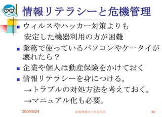 情報リテラシーと危機管理ウィルスやハッカー対策よりも　安定した機器利用の方が困難業務で使っているパソコンやケータイが壊れたら？企業や個人は動産保険をかけておく情報リテラシーを身につける。　->トラブルの対処方法を考えておく。　->マニュアル化も必要。2009/6/24高度情報化と社会生活92