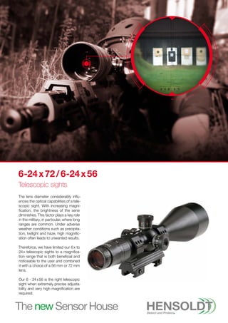 6-24 x 72 / 6-24 x 56
Telescopic sights
The lens diameter considerably influ-
ences the optical capabilities of a tele-
scopic sight. With increasing magni-
fication, the brightness of the sene
diminishes. This factor plays a key role
in the military, in particular, where long
ranges are common. Under adverse
weather conditions such as precipita-
tion, twilight and haze, high magnific-
ation often leads to unwanted results.
Thereforce, we have limited our 6 x to
24 x telescopic sights to a magnifica-
tion range that is both beneficial and
noticeable to the user and combined
it with a choice of a 56 mm or 72 mm
lens.
Our 6 - 24 x 56 is the right telescopic
sight when extremely precise adjusta-
bility and very high magnification are
required.
 